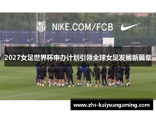 2027女足世界杯申办计划引领全球女足发展新篇章 2027女足世界杯申办计划引领全球女足发展新篇章